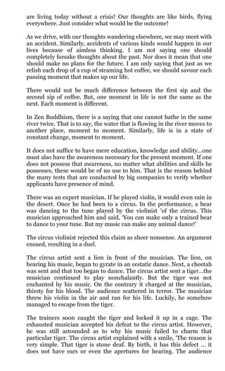 are living today without a crisis! Our thoughts are like birds, flying
everywhere. Just consider what would be the outcome!

As we drive, with our thoughts wandering elsewhere, we may meet with
an accident. Similarly, accidents of various kinds would happen in our
lives because of aimless thinking. I am not saying one should
completely forsake thoughts about the past. Nor does it mean that one
should make no plans for the future. I am only saying that just as we
relish each drop of a cup of steaming hot coffee, we should savour each
passing moment that makes up our life.

There would not be much difference between the first sip and the
second sip of coffee. But, one moment in life is not the same as the
next. Each moment is different.

In Zen Buddhism, there is a saying that one cannot bathe in the same
river twice. That is to say, the water that is flowing in the river moves to
another place, moment to moment. Similarly, life is in a state of
constant change, moment to moment.

It does not suffice to have mere education, knowledge and ability...one
must also have the awareness necessary for the present moment. If one
does not possess that awareness, no matter what abilities and skills he
possesses, these would be of no use to him. That is the reason behind
the many tests that are conducted by big companies to verify whether
applicants have presence of mind.

There was an expert musician. If he played violin, it would even rain in
the desert. Once he had been to a circus. In the performance, a bear
was dancing to the tune played by the violinist 'of the circus. This
musician approached him and said, ‘You can make only a trained bear
to dance to your tune. But my music can make any animal dance!'

The circus violinist rejected this claim as sheer nonsense. An argument
ensued, resulting in a duel.

The circus artist sent a lion in front of the musician. The lion, on
hearing his music, began to gyrate in an ecstatic dance. Next, a cheetah
was sent and that too began to dance. The circus artist sent a tiger…the
musician continued to play nonchalantly. But the tiger was not
enchanted by his music. On the contrary it charged at the musician,
thirsty for his blood. The audience scattered in terror. The musician
threw his violin in the air and ran for his life. Luckily, he somehow
managed to escape from the tiger.

The trainers soon caught the tiger and locked it up in a cage. The
exhausted musician accepted his defeat to the circus artist. However,
he was still astounded as to why his music failed to charm that
particular tiger. The circus artist explained with a smile, 'The reason is
very simple. That tiger is stone deaf. By birth, it has this defect ... it
does not have ears or even the apertures for hearing. The audience
 
