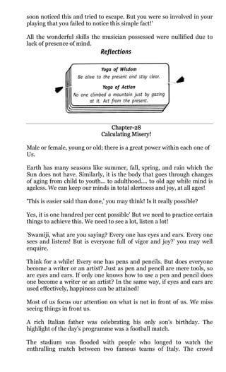 soon noticed this and tried to escape. But you were so involved in your
playing that you failed to notice this simple fact!'

All the wonderful skills the musician possessed were nullified due to
lack of presence of mind.




                                  Chapter-
                                  Chapter-28
                              Calculating Misery!

Male or female, young or old; there is a great power within each one of
Us.

Earth has many seasons like summer, fall, spring, and rain which the
Sun does not have. Similarly, it is the body that goes through changes
of aging from child to youth... to adulthood.... to old age while mind is
ageless. We can keep our minds in total alertness and joy, at all ages!

'This is easier said than done,' you may think! Is it really possible?

Yes, it is one hundred per cent possible' But we need to practice certain
things to achieve this. We need to see a lot, listen a lot!

'Swamiji, what are you saying? Every one has eyes and ears. Every one
sees and listens! But is everyone full of vigor and joy?' you may well
enquire.

Think for a while! Every one has pens and pencils. But does everyone
become a writer or an artist? Just as pen and pencil are mere tools, so
are eyes and ears. If only one knows how to use a pen and pencil does
one become a writer or an artist? In the same way, if eyes and ears are
used effectively, happiness can be attained!

Most of us focus our attention on what is not in front of us. We miss
seeing things in front us.

A rich Italian father was celebrating his only son's birthday. The
highlight of the day's programme was a football match.

The stadium was flooded with people who longed to watch the
enthralling match between two famous teams of Italy. The crowd
 