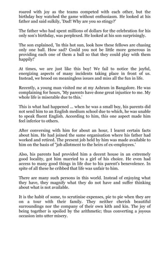 roared with joy as the teams competed with each other, but the
birthday boy watched the game without enthusiasm. He looked at his
father and said sulkily, 'Dad! Why are you so stingy?'

The father who had spent millions of dollars for the celebration for his
only son's birthday, was perplexed. He looked at his son surprisingly.

The son explained, 'In this hot sun, look how these fellows are chasing
only one ball. How sad? Could you not be little more generous in
providing each one of them a ball so that they could play with them
happily!'

At times, we are just like this boy! We fail to notice the joyful,
energizing aspects of many incidents taking place in front of us.
Instead, we brood on meaningless issues and miss all the fun in life.

Recently, a young man visited me at my Ashram in Bangalore. He was
complaining for hours, 'My parents have done great injustice to me. My
whole life is miserable due to this.'

This is what had happened ... when he was a small boy, his parents did
not send him to an English medium school due to which, he was unable
to speak fluent English. According to him, this one aspect made him
feel inferior to others.

After conversing with him for about an hour, I learnt certain facts
about him. He had joined the same organisation where his father had
worked and retired. The present job held by him was made available to
him on the basis of "job allotment to the heirs of ex-employees.'

Also, his parents had provided him a decent house in an extremely
good locality, got him married to a girl of his choice. He even had
access to many good things in life due to his parent's benevolence. In
spite of all these he cribbed that life was unfair to him.

There are many such persons in this world. Instead of enjoying what
they have, they magnify what they do not have and suffer thinking
about what is not available.

It is the habit of some, to scrutinise expenses, pie to pie when they are
on a tour with their family. They neither cherish beautiful
surroundings nor the company of their own kith and kin. The joy of
being together is spoiled by the arithmetic; thus converting a joyous
occasion into utter misery.
 