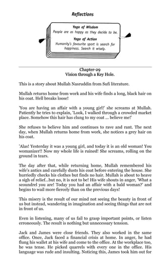 Chapter-
                                  Chapter-29
                          Vision through a Key Hole.

This is a story about Mullah Nasruddin from Sufi literature.

Mullah returns home from work and his wife finds a long, black hair on
his coat. Hell breaks loose!

'You are having an affair with a young girl!' she screams at Mullah.
Patiently he tries to explain, 'Look, I walked through a crowded market
place. Somehow this hair has clung to my coat ... believe me!'

She refuses to believe him and continues to rave and rant. The next
day, when Mullah returns home from work, she notices a grey hair on
his coat.

'Alas! Yesterday it was a young girl, and today it is an old woman! You
womanizer!! Now my whole life is ruined! She screams, rolling on the
ground in tears.

The day after that, while returning home, Mullah remembered his
wife's antics and carefully dusts his coat before entering the house. She
hurriedly checks his clothes but finds no hair. Mullah is about to heave
a sigh of relief...but no, it is not to be! His wife shouts in anger, 'What a
scoundrel you are! Today you had an affair with a bald woman?' and
begins to wail more fiercely than on the previous days!

This misery is the result of our mind not seeing the beauty in front of
us but instead, wandering in imagination and seeing things that are not
in front of us.

Even in listening, many of us fail to grasp important points, or listen
erroneously. The result is nothing but unnecessary tension.

Jack and James were close friends. They also worked in the same
office. Once, Jack faced a financial crisis at home. In anger, he had
flung his wallet at his wife and come to the office. At the workplace too,
he was tense. He picked quarrels with every one in the office. His
language was rude and insulting. Noticing this, James took him out for
 