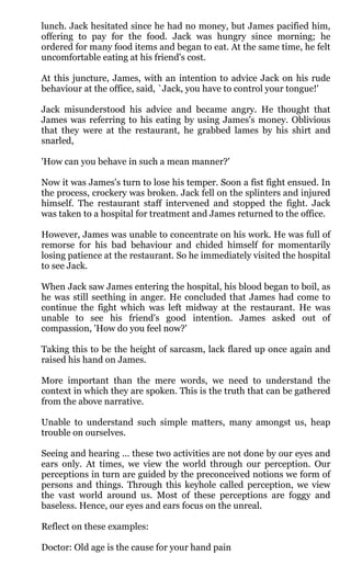 lunch. Jack hesitated since he had no money, but James pacified him,
offering to pay for the food. Jack was hungry since morning; he
ordered for many food items and began to eat. At the same time, he felt
uncomfortable eating at his friend's cost.

At this juncture, James, with an intention to advice Jack on his rude
behaviour at the office, said, `Jack, you have to control your tongue!'

Jack misunderstood his advice and became angry. He thought that
James was referring to his eating by using James's money. Oblivious
that they were at the restaurant, he grabbed lames by his shirt and
snarled,

'How can you behave in such a mean manner?'

Now it was James's turn to lose his temper. Soon a fist fight ensued. In
the process, crockery was broken. Jack fell on the splinters and injured
himself. The restaurant staff intervened and stopped the fight. Jack
was taken to a hospital for treatment and James returned to the office.

However, James was unable to concentrate on his work. He was full of
remorse for his bad behaviour and chided himself for momentarily
losing patience at the restaurant. So he immediately visited the hospital
to see Jack.

When Jack saw James entering the hospital, his blood began to boil, as
he was still seething in anger. He concluded that James had come to
continue the fight which was left midway at the restaurant. He was
unable to see his friend's good intention. James asked out of
compassion, 'How do you feel now?'

Taking this to be the height of sarcasm, lack flared up once again and
raised his hand on James.

More important than the mere words, we need to understand the
context in which they are spoken. This is the truth that can be gathered
from the above narrative.

Unable to understand such simple matters, many amongst us, heap
trouble on ourselves.

Seeing and hearing ... these two activities are not done by our eyes and
ears only. At times, we view the world through our perception. Our
perceptions in turn are guided by the preconceived notions we form of
persons and things. Through this keyhole called perception, we view
the vast world around us. Most of these perceptions are foggy and
baseless. Hence, our eyes and ears focus on the unreal.

Reflect on these examples:

Doctor: Old age is the cause for your hand pain
 