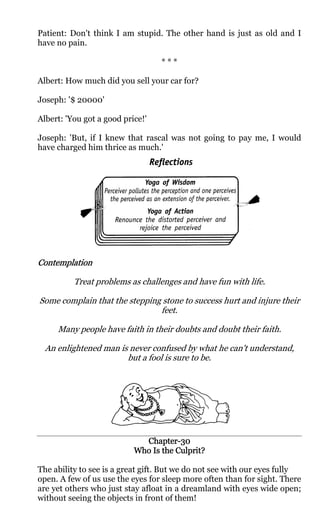 Patient: Don't think I am stupid. The other hand is just as old and I
have no pain.

                                  ***

Albert: How much did you sell your car for?

Joseph: '$ 20000'

Albert: 'You got a good price!'

Joseph: 'But, if I knew that rascal was not going to pay me, I would
have charged him thrice as much.'




Contemplation

          Treat problems as challenges and have fun with life.

Some complain that the stepping stone to success hurt and injure their
                               feet.

     Many people have faith in their doubts and doubt their faith.

  An enlightened man is never confused by what he can't understand,
                       but a fool is sure to be.




                             Chapter-
                             Chapter-30
                               Is     Culprit?
                           Who Is the Culprit?

The ability to see is a great gift. But we do not see with our eyes fully
open. A few of us use the eyes for sleep more often than for sight. There
are yet others who just stay afloat in a dreamland with eyes wide open;
without seeing the objects in front of them!
 