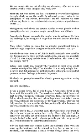 We are awake...We are not sleeping nor dreaming ...Can we be sure
that we are able to see things as they really are?

Many are not even able to see that. We normally wear coloured glasses
through which we see the world. By coloured glasses I refer to the
perceptions of any person. Perceptions are the opinions we form
without any basis on our relatives, friends, neighbours, acquaintances,
things........

Management work-shops use certain puzzles to open people to their
perceptions. Let me give you a simple example from one of them.

According to Roman numerals, the number nine is written as IX. Now
the challenge is, by using just a single line, we must convert nine into
six.

Now, before reading on, pause for two minutes and attempt doing it.
Just by using a single line, change nine into six. Why don't you try?

Here is the answer - Roman ‘IX’, is 9 in Arabic numerals. Now consider
the Roman numeral digits as English alphabets... can you see alphabets
'I' and ‘X’? Now simply add the letter 'S' before them. Aha! Now NINE'
has become "SIX”!

When I said single line, normally the 'mindset' in most of us, would
conceive a straight line. Why? The Alphabet 'S' is actually a single line...
a curved line! But not many of us think so. It is only our perception that
prevents us from finding a solution to the puzzle.

Similarly, our perception could be a block, preventing us from seeing
the truth.

Listen to this story…

It was a dense forest, full of wild beasts. A woodcutter lived in the
forest with his beautiful wife. The woodcutter used to drink liquor and
beat his wife. This agony continued for several days. The wife was soon
fed up with the routine. She used to load logs into a boat, take it across
the river, sell it and use the money for buying provisions. This was her
daily routine. As time went by, she became friendly with the owner of
the provision shop across the river.

On a new Moon day...it was pitch dark. The woodcutter was drunk to
his teeth and began to torture her cruelly. Thoroughly tired of his
behaviour, she came out of the hut in the middle of the dark night. A
thought flashed in her mind ... why not go to the provision shop owner?
That would definitely be better than this misery!

Now she needed the boat to cross over to the other side of the river. She
woke up the boatman; but he refused to ferry her across the river.
Suddenly, she remembered a small wooden bridge across the river,
 