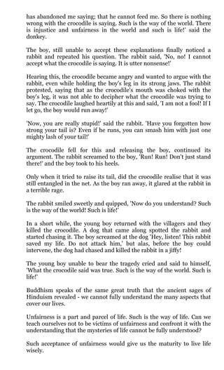 has abandoned me saying; that he cannot feed me. So there is nothing
wrong with the crocodile is saying. Such is the way of the world. There
is injustice and unfairness in the world and such is life!’ said the
donkey.

The boy, still unable to accept these explanations finally noticed a
rabbit and repeated his question. The rabbit said, 'No, no! I cannot
accept what the crocodile is saying. It is utter nonsense!'

Hearing this, the crocodile became angry and wanted to argue with the
rabbit, even while holding the boy's leg in its strong jaws. The rabbit
protested, saying that as the crocodile's mouth was choked with the
boy's leg, it was not able to decipher what the crocodile was trying to
say. The crocodile laughed heartily at this and said, 'I am not a fool! If I
let go, the boy would run away!'

'Now, you are really stupid!' said the rabbit. 'Have you forgotten how
strong your tail is? Even if he runs, you can smash him with just one
mighty lash of your tail!'

The crocodile fell for this and releasing the boy, continued its
argument. The rabbit screamed to the boy, 'Run! Run! Don't just stand
there!' and the boy took to his heels.

Only when it tried to raise its tail, did the crocodile realise that it was
still entangled in the net. As the boy ran away, it glared at the rabbit in
a terrible rage.

The rabbit smiled sweetly and quipped, 'Now do you understand? Such
is the way of the world! Such is life!'

In a short while, the young boy returned with the villagers and they
killed the crocodile. A dog that came along spotted the rabbit and
started chasing it. The boy screamed at the dog 'Hey, listen! This rabbit
saved my life. Do not attack him,' but alas, before the boy could
intervene, the dog had chased and killed the rabbit in a jiffy!

The young boy unable to bear the tragedy cried and said to himself,
'What the crocodile said was true. Such is the way of the world. Such is
life!'

Buddhism speaks of the same great truth that the ancient sages of
Hinduism revealed - we cannot fully understand the many aspects that
cover our lives.

Unfairness is a part and parcel of life. Such is the way of life. Can we
teach ourselves not to be victims of unfairness and confront it with the
understanding that the mysteries of life cannot be fully understood?

Such acceptance of unfairness would give us the maturity to live life
wisely.
 