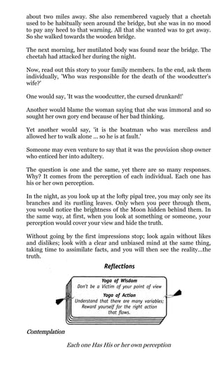about two miles away. She also remembered vaguely that a cheetah
used to be habitually seen around the bridge, but she was in no mood
to pay any heed to that warning. All that she wanted was to get away.
So she walked towards the wooden bridge.

The next morning, her mutilated body was found near the bridge. The
cheetah had attacked her during the night.

Now, read out this story to your family members. In the end, ask them
individually, 'Who was responsible for the death of the woodcutter's
wife?'

One would say, 'It was the woodcutter, the cursed drunkard!'

Another would blame the woman saying that she was immoral and so
sought her own gory end because of her bad thinking.

Yet another would say, 'it is the boatman who was merciless and
allowed her to walk alone ... so he is at fault.'

Someone may even venture to say that it was the provision shop owner
who enticed her into adultery.

The question is one and the same, yet there are so many responses.
Why? It comes from the perception of each individual. Each one has
his or her own perception.

In the night, as you look up at the lofty pipal tree, you may only see its
branches and its rustling leaves. Only when you peer through them,
you would notice the brightness of the Moon hidden behind them. In
the same way, at first, when you look at something or someone, your
perception would cover your view and hide the truth.

Without going by the first impressions stop; look again without likes
and dislikes; look with a clear and unbiased mind at the same thing,
taking time to assimilate facts, and you will then see the reality...the
truth.




Contemplation

                Each one Has His or her own perception
 