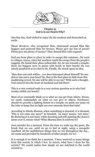 Chapter-
                               Chapter-31
                                     Hearts-
                       God is in our Hearts-Why?

One fine day, God wished to enjoy the his creation and descended on
earth.

Those devotees, who recognised Him, clamoured around Him like
beggars and pestered Him for favours. Please give me lots of jewels!
Please give me plenty of money!' They chased Him with requests.

God ran from place to place in order to escape this nuisance…He went
to villages, towns, cities but nowhere could He escape from the people's
nagging. He found their pleas unbearable. So, he ran towards a temple;
there too beggars were in queue with bowls in their hands! He was
utterly perplexed as to what to do. Finally, He struck upon an idea.

'Man does not seek within... nor does introspect about himself! No one
delves into one's own heart! So, that is the best place to hide from this
maddening crowd. No one will be able to see me!' With such a thought,
God entered into the heart of mankind and hid there!

This is a very comical reply to a very serious question as to why God
resides within our hearts!

Most of us constantly think as to what we can get from others. Hence,
we rarely contemplate on what we can give to others. Perchance,
should we provide a lighting fixture to a temple; we paint our name on
the tube so large that no light can ever emanate from that tube!

According to Hindu dharma, when something is donated, it is deemed,
'This is not mine any more!' In Sanskrit, 'na mam’ means, 'not mine.'
By declaring it is not mine' while donating and still painting the donor's
name over it, means what? What dharma does it conform to?

Just consider for a moment. From the time we wake up; the paste, the
brush that we use…until we go to bed at night, using a mosquito
repellent all the multifarious things that we use throughout the day...
are made and provided by hundreds of other people, for us!

It is enough if we think for a moment, 'I have received so many things
from this society in which I live. In return, what have I done for the
society?' We would realize how deeply we are indebted to the world
around us.
 