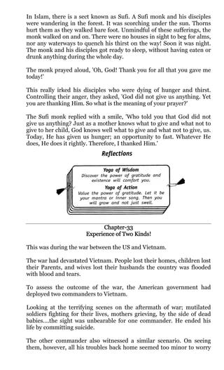 In Islam, there is a sect known as Sufi. A Sufi monk and his disciples
were wandering in the forest. It was scorching under the sun. Thorns
hurt them as they walked bare foot. Unmindful of these sufferings, the
monk walked on and on. There were no houses in sight to beg for alms,
nor any waterways to quench his thirst on the way! Soon it was night.
The monk and his disciples got ready to sleep, without having eaten or
drunk anything during the whole day.

The monk prayed aloud, 'Oh, God! Thank you for all that you gave me
today!'

This really irked his disciples who were dying of hunger and thirst.
Controlling their anger, they asked, 'God did not give us anything. Yet
you are thanking Him. So what is the meaning of your prayer?'

The Sufi monk replied with a smile, 'Who told you that God did not
give us anything? Just as a mother knows what to give and what not to
give to her child, God knows well what to give and what not to give, us.
Today, He has given us hunger; an opportunity to fast. Whatever He
does, He does it rightly. Therefore, I thanked Him.'




                             Chapter-
                             Chapter-33
                       Experience of Two Kinds!

This was during the war between the US and Vietnam.

The war had devastated Vietnam. People lost their homes, children lost
their Parents, and wives lost their husbands the country was flooded
with blood and tears.

To assess the outcome of the war, the American government had
deployed two commanders to Vietnam.

Looking at the terrifying scenes on the aftermath of war; mutilated
soldiers fighting for their lives, mothers grieving, by the side of dead
babies….the sight was unbearable for one commander. He ended his
life by committing suicide.

The other commander also witnessed a similar scenario. On seeing
them, however, all his troubles back home seemed too minor to worry
 