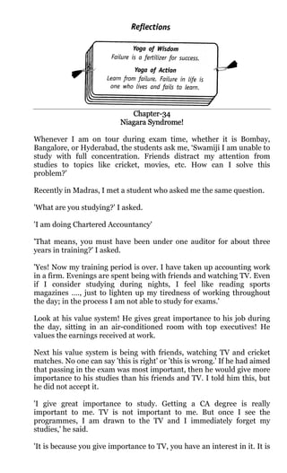 Chapter-
                              Chapter-34
                           Niagara Syndrome!

Whenever I am on tour during exam time, whether it is Bombay,
Bangalore, or Hyderabad, the students ask me, ‘Swamiji I am unable to
study with full concentration. Friends distract my attention from
studies to topics like cricket, movies, etc. How can I solve this
problem?'

Recently in Madras, I met a student who asked me the same question.

'What are you studying?' I asked.

'I am doing Chartered Accountancy'

'That means, you must have been under one auditor for about three
years in training?' I asked.

'Yes! Now my training period is over. I have taken up accounting work
in a firm. Evenings are spent being with friends and watching TV. Even
if I consider studying during nights, I feel like reading sports
magazines …., just to lighten up my tiredness of working throughout
the day; in the process I am not able to study for exams.'

Look at his value system! He gives great importance to his job during
the day, sitting in an air-conditioned room with top executives! He
values the earnings received at work.

Next his value system is being with friends, watching TV and cricket
matches. No one can say 'this is right' or 'this is wrong.' If he had aimed
that passing in the exam was most important, then he would give more
importance to his studies than his friends and TV. I told him this, but
he did not accept it.

'I give great importance to study. Getting a CA degree is really
important to me. TV is not important to me. But once I see the
programmes, I am drawn to the TV and I immediately forget my
studies,' he said.

'It is because you give importance to TV, you have an interest in it. It is
 