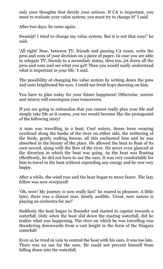 only your thoughts that decide your actions. If CA is important, you
must re evaluate your value system; you must try to change it!' I said.

After two days, he came again.

Swamiji! I tried to change my value system. But it is not that easy!' he
said.

'All right! Now, between TV, friends and passing CA exam, write the
pros and cons of your decision on a piece of paper. In case you are able
to relegate TV, friends to a secondary status, then too, jot down all the
pros and cons and see what you get! Then you would easily understand
what is important in your life.' I said.

The possibility of changing his value system by writing down the pros
and cons brightened his eyes. I could see fresh hope dawning on him.

You have to plan today for your future happiness! Otherwise, sorrow
and misery will encompass your tomorrows.

If you are going to rationalise that you cannot really plan your life and
simply take life as it comes, you too would become like the protagonist
of the following story!

A man was travelling in a boat. Cool waters, dense trees swaying
overhead along the banks of the river on either side, the twittering of
the birds, gently wafting breeze, all this enchanted him and he was
absorbed in the beauty of the place. He allowed the boat to float of its
own accord, along with the flow of the river. He never even glanced at
the direction in which the boat was going. As the boat was floating
effortlessly, he did not have to use the oars. It was very comfortable for
him to travel in the boat without expending any energy and he was very
happy.

After a while, the wind rose and the boat began to move faster. The lazy
fellow was now overjoyed!

'Oh, wow! My journey is now really fast!' he roared in pleasure. A little
later, there was a distant roar, faintly audible. 'Great, now nature is
playing an orchestra for me!'

Suddenly the boat began to flounder and started to capsize towards a
waterfall. Only when the boat slid down the roaring waterfall, did he
realize what was happening. The river on which he was travelling was
thundering downwards from a vast height in the form of the Niagara
waterfall!

Even as he tried in vain to control the boat with his oars, it was too late.
There was no use for the oars. He could not prevent himself from
falling down into the waterfall.
 