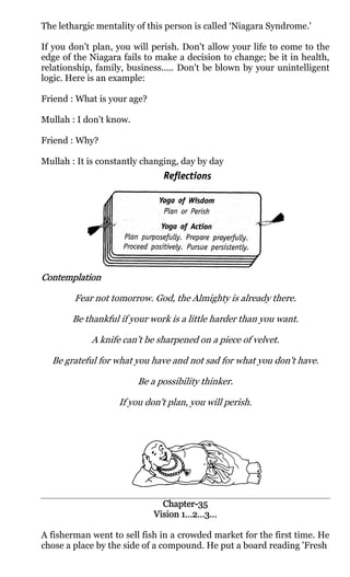 The lethargic mentality of this person is called ‘Niagara Syndrome.'

If you don’t plan, you will perish. Don't allow your life to come to the
edge of the Niagara fails to make a decision to change; be it in health,
relationship, family, business..... Don't be blown by your unintelligent
logic. Here is an example:

Friend : What is your age?

Mullah : I don't know.

Friend : Why?

Mullah : It is constantly changing, day by day




Contemplation

        Fear not tomorrow. God, the Almighty is already there.

       Be thankful if your work is a little harder than you want.

            A knife can’t be sharpened on a piece of velvet.

  Be grateful for what you have and not sad for what you don't have.

                         Be a possibility thinker.

                   If you don't plan, you will perish.




                               Chapter-
                               Chapter-35
                             Vision 1…2…3…

A fisherman went to sell fish in a crowded market for the first time. He
chose a place by the side of a compound. He put a board reading 'Fresh
 