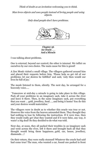 Think of doubt as an invitation welcoming you to think.

 Man loves objects and uses people instead of loving people and using
                               objects.

                Only dead people don't have problems.




                              Chapter-
                              Chapter-36
                             An Oracle . . .
                             And a Miracle

I was talking about problems.

One is external, beyond our control; the other is internal. We inflict on
ourselves by our own choice. The main cause for this is greed!

A Zen Monk visited a small village. The villagers gathered around him
and placed their requests before him, 'Please help us get rid of our
problems; let our desires be fulfilled' and said, 'only then would our
lives be full of joy.'

The monk listened to them, silently. The next day, he arranged for a
heavenly voice.....

`Tomorrow at mid-day a miracle is going to take place in this village.
Pack all your problems in an imaginary sack, take it across the river
and leave it there. Then, in the same imaginary sack, put everything
that you want ... gold, jewellery, food…., and bring it home! You do this
and your desires would materialise.'

The villagers were in doubt as to whether this oracle was true or not.
However the voice from the heaven astounded them. They thought they
had nothing to lose by following the instruction. If it were true, then
they would really get what they wanted and if it were false, any way, it
wasn’t a big deal! So they decided to do what was told.

Next day, at noon, they all packed their troubles in an imaginary sack
and went across the river, left it there and brought back all that they
thought would bring them happiness...gold, car, house, jewellery,
diamonds....!

On their return, they were really stunned! Whatever the oracle had said
had come true! The man, who wanted a car, found one parked in front
 