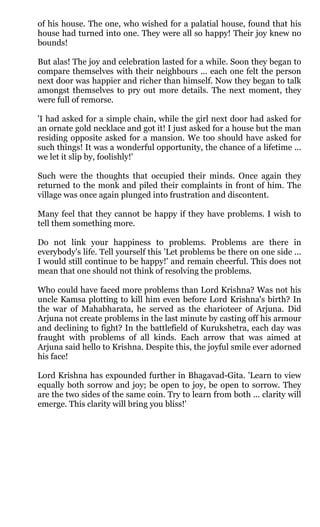of his house. The one, who wished for a palatial house, found that his
house had turned into one. They were all so happy! Their joy knew no
bounds!

But alas! The joy and celebration lasted for a while. Soon they began to
compare themselves with their neighbours ... each one felt the person
next door was happier and richer than himself. Now they began to talk
amongst themselves to pry out more details. The next moment, they
were full of remorse.

'I had asked for a simple chain, while the girl next door had asked for
an ornate gold necklace and got it! I just asked for a house but the man
residing opposite asked for a mansion. We too should have asked for
such things! It was a wonderful opportunity, the chance of a lifetime ...
we let it slip by, foolishly!'

Such were the thoughts that occupied their minds. Once again they
returned to the monk and piled their complaints in front of him. The
village was once again plunged into frustration and discontent.

Many feel that they cannot be happy if they have problems. I wish to
tell them something more.

Do not link your happiness to problems. Problems are there in
everybody's life. Tell yourself this 'Let problems be there on one side ...
I would still continue to be happy!' and remain cheerful. This does not
mean that one should not think of resolving the problems.

Who could have faced more problems than Lord Krishna? Was not his
uncle Kamsa plotting to kill him even before Lord Krishna's birth? In
the war of Mahabharata, he served as the charioteer of Arjuna. Did
Arjuna not create problems in the last minute by casting off his armour
and declining to fight? In the battlefield of Kurukshetra, each day was
fraught with problems of all kinds. Each arrow that was aimed at
Arjuna said hello to Krishna. Despite this, the joyful smile ever adorned
his face!

Lord Krishna has expounded further in Bhagavad-Gita. 'Learn to view
equally both sorrow and joy; be open to joy, be open to sorrow. They
are the two sides of the same coin. Try to learn from both ... clarity will
emerge. This clarity will bring you bliss!'
 