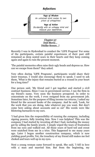 Chapter-
                              Chapter-37
                             Dull Movie…
                            Dislike Scenes…!

Recently I was in Hyderabad to conduct the ‘LIFE Program' For some
of the participants, certain painful experiences of their past still
remained as deep seated scars in their hearts and they keep coming
again and again to ruin the present moment.

'The painful memories often raise their ugly heads and depress us. How
can we escape from them?' they asked.

Very often during 'LIFE Programs', participants would share their
inner traumas. I would also encourage them to speak. I used to ask
them, 'What is the injury that remains buried as a wound in your heart
for a long time?'

One person said, 'My friend and I got together and started a civil
contract business. Since I was in government service, I ran the firm in
my friend’s name. Very soon the business prospered. In order to
concentrate on the work, I even resigned from my government job.
Sometime later, for the purpose of filing income tax returns, I asked my
friend for the account books of the company. And he said, 'Look, for
the work that you are doing, take whatever pay you want. But don't
come here asking about accounts and so on!' His words were like
blistering barnacles to my ears.

'I had given him the responsibility of running the company, including
signing powers, fully trusting him. Now I was helpless! This was the
company I had started by investing all that I had, including the money
got by selling the family jewels. I simply wiped the tears of frustration
from my eyes and walked out. All those years of hard toil and sweat
were snatched from me in a trice. This happened to me many years
ago. Later I began another construction company, which is now
yielding good profits. Yet, the treachery of my friend still makes me feel
choked and tears well up in my eyes.

Next a young woman came forward to speak. She said, 'I fell in love
with a man and married him. But from the beginning, my
 