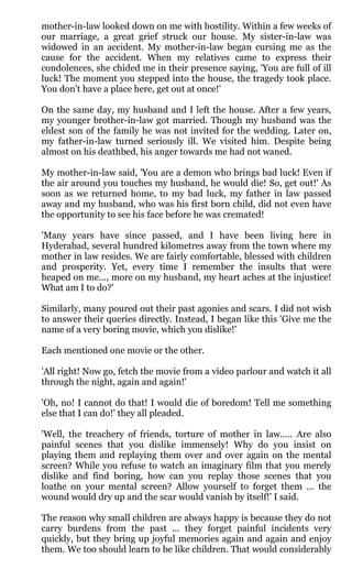 mother-in-law looked down on me with hostility. Within a few weeks of
our marriage, a great grief struck our house. My sister-in-law was
widowed in an accident. My mother-in-law began cursing me as the
cause for the accident. When my relatives came to express their
condolences, she chided me in their presence saying, 'You are full of ill
luck! The moment you stepped into the house, the tragedy took place.
You don't have a place here, get out at once!'

On the same day, my husband and I left the house. After a few years,
my younger brother-in-law got married. Though my husband was the
eldest son of the family he was not invited for the wedding. Later on,
my father-in-law turned seriously ill. We visited him. Despite being
almost on his deathbed, his anger towards me had not waned.

My mother-in-law said, 'You are a demon who brings bad luck! Even if
the air around you touches my husband, he would die! So, get out!' As
soon as we returned home, to my bad luck, my father in law passed
away and my husband, who was his first born child, did not even have
the opportunity to see his face before he was cremated!

'Many years have since passed, and I have been living here in
Hyderabad, several hundred kilometres away from the town where my
mother in law resides. We are fairly comfortable, blessed with children
and prosperity. Yet, every time I remember the insults that were
heaped on me..., more on my husband, my heart aches at the injustice!
What am I to do?'

Similarly, many poured out their past agonies and scars. I did not wish
to answer their queries directly. Instead, I began like this 'Give me the
name of a very boring movie, which you dislike!'

Each mentioned one movie or the other.

'All right! Now go, fetch the movie from a video parlour and watch it all
through the night, again and again!'

'Oh, no! I cannot do that! I would die of boredom! Tell me something
else that I can do!' they all pleaded.

'Well, the treachery of friends, torture of mother in law..... Are also
painful scenes that you dislike immensely! Why do you insist on
playing them and replaying them over and over again on the mental
screen? While you refuse to watch an imaginary film that you merely
dislike and find boring, how can you replay those scenes that you
loathe on your mental screen? Allow yourself to forget them ... the
wound would dry up and the scar would vanish by itself!' I said.

The reason why small children are always happy is because they do not
carry burdens from the past ... they forget painful incidents very
quickly, but they bring up joyful memories again and again and enjoy
them. We too should learn to be like children. That would considerably
 