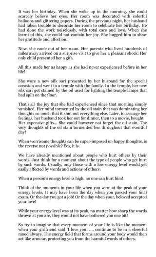 It was her birthday. When she woke up in the morning, she could
scarcely believe her eyes. Her room was decorated with colorful
balloons and glittering papers. During the previous night, her husband
had taken trouble to decorate her room to celebrate her birthday. He
had done the work noiselessly, with total care and love. When she
learnt of this, she could not contain her joy. She hugged him to show
her gratitude and affection.

Now, she came out of her room. Her parents who lived hundreds of
miles away arrived on a surprise visit to give her a pleasant shock. Her
only child presented her a gift.

All this made her as happy as she had never experienced before in her
life!

She wore a new silk sari presented by her husband for the special
occasion and went to a temple with the family. In the temple, her new
silk sari got stained by the oil used for lighting the temple lamps that
had spilt on the floor.

That's all the joy that she had experienced since that morning simply
vanished. Her mind tormented by the oil stain that was dominating her
thoughts so much that it shut out everything else. Later, to assuage her
feelings, her husband took her out for dinner, then to a movie, bought
Her expensive gifts... She could however not forget the oil stain. The
very thoughts of the oil stain tormented her throughout that eventful
day!

When worrisome thoughts can be super-imposed on happy thoughts, is
the reverse not possible? Yes, it is.

We have already mentioned about people who hurt others by their
words. Just think for a moment about the type of people who get hurt
by such words. Usually, only those with a low energy level would get
easily affected by words and actions of others.

When a person's energy level is high, no one can hurt him!

Think of the moments in your life when you were at the peak of your
energy levels. It may have been the day when you passed your final
exam. Or the day you got a job! Or the day when your, beloved accepted
your love!

While your energy level was at its peak, no matter how sharp the words
thrown at you are, they would not have bothered you one bit!

So try to imagine that every moment of your life is like the moment
when your girlfriend said 'I love you! ..., continue to be in a cheerful
mood always. The energy field that forms around your body would then
act like armour, protecting you from the harmful words of others.
 