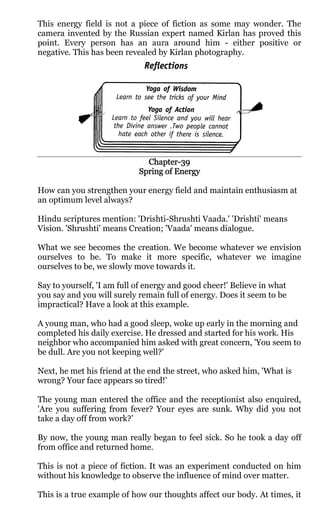 This energy field is not a piece of fiction as some may wonder. The
camera invented by the Russian expert named Kirlan has proved this
point. Every person has an aura around him - either positive or
negative. This has been revealed by Kirlan photography.




                              Chapter-
                              Chapter-39
                            Spring of Energy

How can you strengthen your energy field and maintain enthusiasm at
an optimum level always?

Hindu scriptures mention: 'Drishti-Shrushti Vaada.' 'Drishti' means
Vision. 'Shrushti' means Creation; 'Vaada' means dialogue.

What we see becomes the creation. We become whatever we envision
ourselves to be. To make it more specific, whatever we imagine
ourselves to be, we slowly move towards it.

Say to yourself, 'I am full of energy and good cheer!' Believe in what
you say and you will surely remain full of energy. Does it seem to be
impractical? Have a look at this example.

A young man, who had a good sleep, woke up early in the morning and
completed his daily exercise. He dressed and started for his work. His
neighbor who accompanied him asked with great concern, 'You seem to
be dull. Are you not keeping well?'

Next, he met his friend at the end the street, who asked him, 'What is
wrong? Your face appears so tired!'

The young man entered the office and the receptionist also enquired,
'Are you suffering from fever? Your eyes are sunk. Why did you not
take a day off from work?’

By now, the young man really began to feel sick. So he took a day off
from office and returned home.

This is not a piece of fiction. It was an experiment conducted on him
without his knowledge to observe the influence of mind over matter.

This is a true example of how our thoughts affect our body. At times, it
 