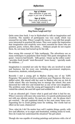 Chapter-
                              Chapter-40
                       Sing Dance Laugh and Cry!

Quite some time back, I was in Hyderabad to talk on imagination and
creativity. The number of participants was very small, which was
unusual for my talks. When I sought the reason, I was told that people
were interested in practical life issues. They were under the impression
that imagination and creativity were more essential for those who are
painters, poets, writers, film artists..... Ordinary people do not require
them. So, not many had turned up for the talk.

How wrong this concept is! Take toothpaste. The advertisers use so
many techniques to popularise their brand 'This paste strengthens the
gums', 'removes bad breath', `kills germs', 'cleans up the yellow scales'
`provides fresh breath' 'mint-flavoured' 'more foamy', `specially made
for children……!’

Imagination is essential not only for those who are involved in trade
and business, but for every one, including government employees,
housewives, students, retired persons....

Recently I met a young girl in Madras during one of my 'LIFE
Programs.' Her parents lived in a small town near Thanjavur. She was a
skilled artist. She stayed with her aunt in Madras who ran an Arts &
Crafts school. She was learning how to manage the school. Her aunt
showered her with love and treated her as one of her own daughters.
The problem came when the young girl happened to talk to men who
visited the school; the aunt felt upset and scolded her.

'I am an educated girl. I know what is good and what is bad for me.
When I converse with men who come here, it is purely professional and
not with any ulterior motive. No man can cheat - me. So please don't
get worried...' the girl explained clearly to her aunt many times over,
requesting her to avoid getting tense for nothing. Her words had no
effect on her aunt, whatsoever!

'Now, what do I do? No matter how well I explain things, gently, with
love and affection, or in anger and frustration, nothing seems to work.
How do I make her understand the situation?' the girl asked.

Though she was capable of creating paintings and pictures with a lot of
 