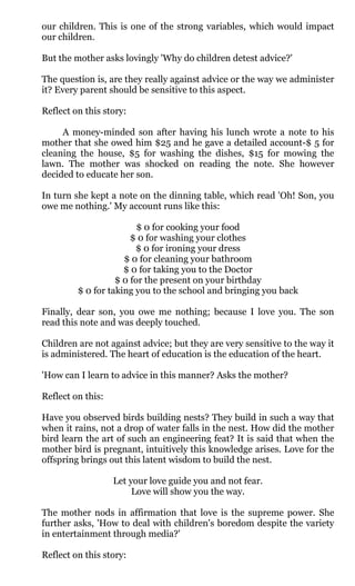our children. This is one of the strong variables, which would impact
our children.

But the mother asks lovingly 'Why do children detest advice?'

The question is, are they really against advice or the way we administer
it? Every parent should be sensitive to this aspect.

Reflect on this story:

     A money-minded son after having his lunch wrote a note to his
mother that she owed him $25 and he gave a detailed account-$ 5 for
cleaning the house, $5 for washing the dishes, $15 for mowing the
lawn. The mother was shocked on reading the note. She however
decided to educate her son.

In turn she kept a note on the dinning table, which read 'Oh! Son, you
owe me nothing.' My account runs like this:

                         $ 0 for cooking your food
                       $ 0 for washing your clothes
                        $ 0 for ironing your dress
                     $ 0 for cleaning your bathroom
                     $ 0 for taking you to the Doctor
                   $ 0 for the present on your birthday
         $ 0 for taking you to the school and bringing you back

Finally, dear son, you owe me nothing; because I love you. The son
read this note and was deeply touched.

Children are not against advice; but they are very sensitive to the way it
is administered. The heart of education is the education of the heart.

'How can I learn to advice in this manner? Asks the mother?

Reflect on this:

Have you observed birds building nests? They build in such a way that
when it rains, not a drop of water falls in the nest. How did the mother
bird learn the art of such an engineering feat? It is said that when the
mother bird is pregnant, intuitively this knowledge arises. Love for the
offspring brings out this latent wisdom to build the nest.

                   Let your love guide you and not fear.
                        Love will show you the way.

The mother nods in affirmation that love is the supreme power. She
further asks, 'How to deal with children's boredom despite the variety
in entertainment through media?'

Reflect on this story:
 