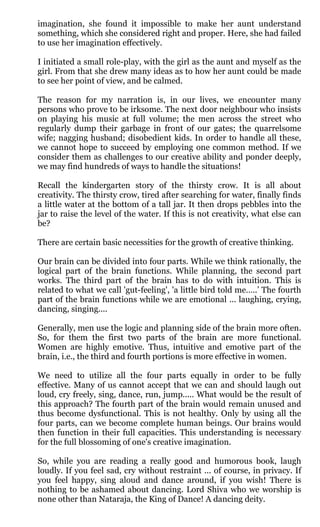imagination, she found it impossible to make her aunt understand
something, which she considered right and proper. Here, she had failed
to use her imagination effectively.

I initiated a small role-play, with the girl as the aunt and myself as the
girl. From that she drew many ideas as to how her aunt could be made
to see her point of view, and be calmed.

The reason for my narration is, in our lives, we encounter many
persons who prove to be irksome. The next door neighbour who insists
on playing his music at full volume; the men across the street who
regularly dump their garbage in front of our gates; the quarrelsome
wife; nagging husband; disobedient kids. In order to handle all these,
we cannot hope to succeed by employing one common method. If we
consider them as challenges to our creative ability and ponder deeply,
we may find hundreds of ways to handle the situations!

Recall the kindergarten story of the thirsty crow. It is all about
creativity. The thirsty crow, tired after searching for water, finally finds
a little water at the bottom of a tall jar. It then drops pebbles into the
jar to raise the level of the water. If this is not creativity, what else can
be?

There are certain basic necessities for the growth of creative thinking.

Our brain can be divided into four parts. While we think rationally, the
logical part of the brain functions. While planning, the second part
works. The third part of the brain has to do with intuition. This is
related to what we call 'gut-feeling', 'a little bird told me…..’ The fourth
part of the brain functions while we are emotional ... laughing, crying,
dancing, singing....

Generally, men use the logic and planning side of the brain more often.
So, for them the first two parts of the brain are more functional.
Women are highly emotive. Thus, intuitive and emotive part of the
brain, i.e., the third and fourth portions is more effective in women.

We need to utilize all the four parts equally in order to be fully
effective. Many of us cannot accept that we can and should laugh out
loud, cry freely, sing, dance, run, jump..... What would be the result of
this approach? The fourth part of the brain would remain unused and
thus become dysfunctional. This is not healthy. Only by using all the
four parts, can we become complete human beings. Our brains would
then function in their full capacities. This understanding is necessary
for the full blossoming of one's creative imagination.

So, while you are reading a really good and humorous book, laugh
loudly. If you feel sad, cry without restraint ... of course, in privacy. If
you feel happy, sing aloud and dance around, if you wish! There is
nothing to be ashamed about dancing. Lord Shiva who we worship is
none other than Nataraja, the King of Dance! A dancing deity.
 