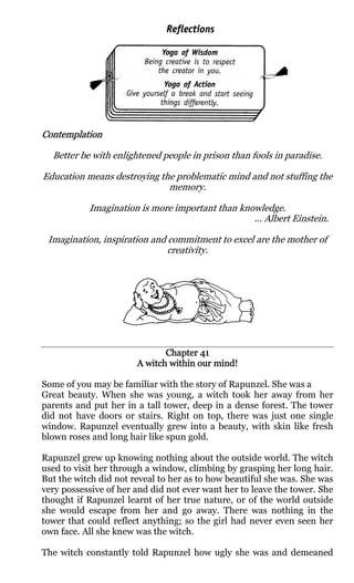 Contemplation

  Better be with enlightened people in prison than fools in paradise.

Education means destroying the problematic mind and not stuffing the
                             memory.

           Imagination is more important than knowledge.
                                                 ... Albert Einstein.

 Imagination, inspiration and commitment to excel are the mother of
                              creativity.




                              Chapter 41
                       A witch within our mind!

Some of you may be familiar with the story of Rapunzel. She was a
Great beauty. When she was young, a witch took her away from her
parents and put her in a tall tower, deep in a dense forest. The tower
did not have doors or stairs. Right on top, there was just one single
window. Rapunzel eventually grew into a beauty, with skin like fresh
blown roses and long hair like spun gold.

Rapunzel grew up knowing nothing about the outside world. The witch
used to visit her through a window, climbing by grasping her long hair.
But the witch did not reveal to her as to how beautiful she was. She was
very possessive of her and did not ever want her to leave the tower. She
thought if Rapunzel learnt of her true nature, or of the world outside
she would escape from her and go away. There was nothing in the
tower that could reflect anything; so the girl had never even seen her
own face. All she knew was the witch.

The witch constantly told Rapunzel how ugly she was and demeaned
 