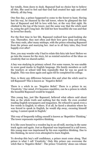 her totally, from dawn to dusk. Rapunzel had no choice but to believe
all this. She used to feel sad that God had created her ugly and cried
bitterly, all day long.

One fine day, a prince happened to come to the forest to hunt. Having
lost his way, he chanced by the tall tower, where he glimpsed the fair
face of Rapunzel and fell in love with her, at the very first sight. He
climbed to the top of the tower, just the same way that the witch used
to, using the girl's long hair. He told her how beautiful she was and that
he loved her dearly.

For the first time in her life, Rapunzel realized how good-looking she
was. Thereafter, they met often and their love grew deep and strong.
The story ends, after many mishaps, with the prince releasing Rapunzel
from the prison and marrying her. And as in all fairy tales, they lived
happily ever after!

Now, you may wonder why I had to relate this fairy tale here! Before we
go into the reason for the story, let us remind ourselves of the ideas on
creativity that we shared earlier.

A boy was studying in primary school. For some reason, he was unable
to score good marks in English language. His family members as well
the teachers at school told him repeatedly that he was no good in
English. This was done again and again till he completed his college.

Now, is there any difference between this and what the witch used to
tell Rapunzel? This is known as `Negative Belief.'

There is a witch in us- 'Negative Belief.' There is a prince in us;
'Creativity.' Our mind, if it becomes repetitive, can be a prison in which
the beautiful Rapunzel would be trapped.

This young boy, just like Rapunzel, believed what others said about
him as the whole truth and nothing but the truth. He even avoided
reading English newspapers and magazines. He refused to speak even a
few words in English, to others. If at all, he faced a situation where he
was forced to speak in English, he would slip away, excusing himself
saying, I cannot speak in English.'

This way of frequently telling oneself is known as ‘Repetitive Thinking.'
The tower represents repetitive thinking.

It is like oxen bound to a wooden log in an oil-mill, moving in the same
track again and again. Just as Rapunzel was imprisoned in a tall tower,
this young man was imprisoned by his own repetitive thinking. Due to
this thinking, he never even attempted to learn English.

To develop this boy's self confidence, a prince must come along. That
prince is what I call ‘Creativity.' Only this prince can overcome the
witch that is 'Negative Belief ’. The prince 'Creativity' alone can release
 
