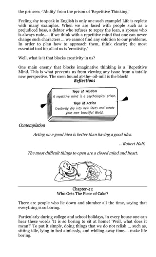 the princess -'Ability' from the prison of 'Repetitive Thinking.'

Feeling shy to speak in English is only one such example! Life is replete
with many examples. When we are faced with people such as a
prejudiced boss, a debtor who refuses to repay the loan, a spouse who
is always rude…., if we think with a repetitive mind that one can never
change such characters ... we cannot find any solution to our problems.
In order to plan how to approach them, think clearly; the most
essential tool for all of us is ‘creativity.'

Well, what is it that blocks creativity in us?

One main enemy that blocks imaginative thinking is a 'Repetitive
Mind. This is what prevents us from viewing any issue from a totally
new perspective. The oxen bound at-the- oil-mill is the block!




Contemplation

        Acting on a good idea is better than having a good idea.

                                                           .. Robert Half.

     The most difficult things to open are a closed mind and heart.




                              Chapter-
                              Chapter-42
                                    Piece
                       Who Gets The Piece of Cake?

There are people who lie down and slumber all the time, saying that
everything is so boring.

Particularly during college and school holidays, in every house one can
hear these words 'It is so boring to sit at home! 'Well, what does it
mean?' To put it simply, doing things that we do not relish ... such as,
sitting idle, lying in bed aimlessly, and whiling away time.... make life
boring.
 