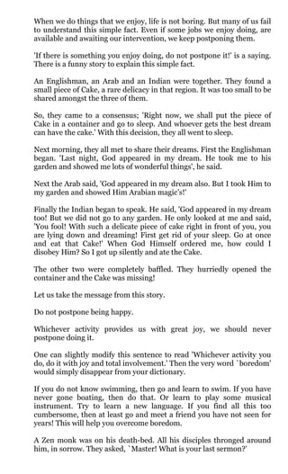 When we do things that we enjoy, life is not boring. But many of us fail
to understand this simple fact. Even if some jobs we enjoy doing, are
available and awaiting our intervention, we keep postponing them.

'If there is something you enjoy doing, do not postpone it!' is a saying.
There is a funny story to explain this simple fact.

An Englishman, an Arab and an Indian were together. They found a
small piece of Cake, a rare delicacy in that region. It was too small to be
shared amongst the three of them.

So, they came to a consensus; 'Right now, we shall put the piece of
Cake in a container and go to sleep. And whoever gets the best dream
can have the cake.' With this decision, they all went to sleep.

Next morning, they all met to share their dreams. First the Englishman
began. 'Last night, God appeared in my dream. He took me to his
garden and showed me lots of wonderful things', he said.

Next the Arab said, 'God appeared in my dream also. But I took Him to
my garden and showed Him Arabian magic’s!'

Finally the Indian began to speak. He said, 'God appeared in my dream
too! But we did not go to any garden. He only looked at me and said,
'You fool! With such a delicate piece of cake right in front of you, you
are lying down and dreaming! First get rid of your sleep. Go at once
and eat that Cake!' When God Himself ordered me, how could I
disobey Him? So I got up silently and ate the Cake.

The other two were completely baffled. They hurriedly opened the
container and the Cake was missing!

Let us take the message from this story.

Do not postpone being happy.

Whichever activity provides us with great joy, we should never
postpone doing it.

One can slightly modify this sentence to read 'Whichever activity you
do, do it with joy and total involvement.' Then the very word `boredom'
would simply disappear from your dictionary.

If you do not know swimming, then go and learn to swim. If you have
never gone boating, then do that. Or learn to play some musical
instrument. Try to learn a new language. If you find all this too
cumbersome, then at least go and meet a friend you have not seen for
years! This will help you overcome boredom.

A Zen monk was on his death-bed. All his disciples thronged around
him, in sorrow. They asked, `Master! What is your last sermon?'
 