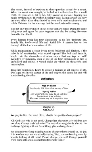 The monk,' instead of replying to their question, asked for a sweet.
When the sweet was brought, he looked at it with elation, like a small
child. He then ate it, bit by bit, fully savouring its taste, tapping his
hands rhythmically. Thereafter, he simply died. Eating a sweet is a very
ordinary affair. Even that should be done with total involvement and
relish. This was the last message that the monk wished to convey.

It is not only those who sit idle at home that are bored. Doing the same
thing over and again for years together can also be boring like oxen
bound in the oil mill.

Every human being has four dimensions in his life -Intimate life,
Family life, Professional life and Social life. A person has to live
through all the four dimensions of life.

While maintaining a clean living room, bedroom and kitchen, if the
toilet is left unattended, what would happen? The foul smell from it,
would ruin the atmosphere of other rooms that are kept so well!
Wouldn't it? Similarly, even if one of the four dimensions of life is
unfulfilled and empty, it would make the whole life distasteful and
meaningless.

Treat life holistically. Learn to create a balance in all aspects of life.
Don't get lost in one aspect of life and neglect the other; for one will
start affecting the other.




                               Chapter 43
                               OH, GOD!

We pray to God. But most often, what is the quality of our prayers?

'Oh God! My wife is not good. Change her character. My children are
not okay. Change their behavior! The next-door neighbor is a brute. He
is always fighting with me for nothing, please change him...'

We continuously keep nagging God to change others around us. To put
it in another way, we are actually saying, 'God, you are keeping quiet by
simply looking at all these! Please change yourself! Change yourself
from being idle and do something favorable to me!'
 