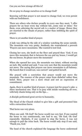 Can you see how strange all this is?

Do we pray to change ourselves or to change God?

Knowing well that prayer is not meant to change God, we even persist
with our foolishness.

There are others who declare proudly to every one they meet, 'I offer
prayers for an hour every day without fail...come rain or shine.' For
them, even adorning the sacred ash is a matter of image. Hence they
are married to the rituals of prayer, rather than imbibing the spirit of
prayer.

There is yet another kind of prayer.

A lady was sitting by the side of a window watching the scene outside.
The mountain was very pretty. Suddenly she remembered a proverb
'Prayers can move mountains.' She wanted to test God.

Closing her eyes, she knelt on the floor and prayed thus: 'God, if you
move this mountain that is between the sea and my house, I would get
the sea breeze. So please move the mountain!'

When she opened her eyes, the mountain was intact, without moving
an inch. She smiled and said, 'I was very sure that the mountain would
not move. The saying that prayers can move mountains is all baloney.
My hunch that it would not, was correct!' and patted herself.

She prayed with a conviction that prayer would not move the
mountain. The essence of the prayer came from disbelief rather than
belief. Here, prayer was a mere ritual and not an expression of
commitment.

Again, there is another kind of prayer. A prayer just for prayer's sake- a
sheer mechanical one. That is to pray with minds wandering all over,
with holy chants being only on the lips....

A disciple performed great service to humanity.

The Head of the Church wished to give him a gift and presented him
with a miraculous horse.

That horse was very pious.

When one said, 'Oh God!' the horse would run very fast. If one wanted
the horse to run continuously, one had to say, 'Oh God, Oh God'
repeatedly. Similarly, if one wanted to stop the horse, it was not
enough to pull the reins back. The horse would only stop if one said,
'Thank you, God.'

The head of the church explained the language the horse understood
 