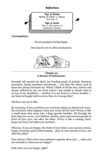 Contemplation

                       Do not postpone being happy.

                   Our prayers are so often mechanical.




                                Chapter-
                                Chapter-44
                          A Booster of Enthusiasm!

Swamiji! All around me there are howling packs of jackals. Business
associates, family members and friends ... one after the other; each of
them has always betrayed me. When I think of all the loss, misery and
shame suffered by me, my heart aches! I am unable to decide what is
on top of my shoulders ... whether it is my head or a heavy boulder ...
my brain is fraught with worries. How do I escape this?

All that I can say is this:

By worrying, if your problems are resolved, please go ahead and worry.
Do you know what happens when you worry all the time? Worry is like
a small stone that turns into a huge granite boulder. All through the
time that you worry, your failures, insults, pains and sorrows parade in
front of your eyes, one after the other. Worry is like a rocking chair;
keeps you busy, but takes you nowhere.

Whereas, if you are happy, the fruits of your labor, your success stories,
happy moments, great achievements... play on your mental screen, one
after the other!

Now tell me! When does your optimum capacity show up?...., when you
are worried or when you are happy?

Only when you are happy, right?
 