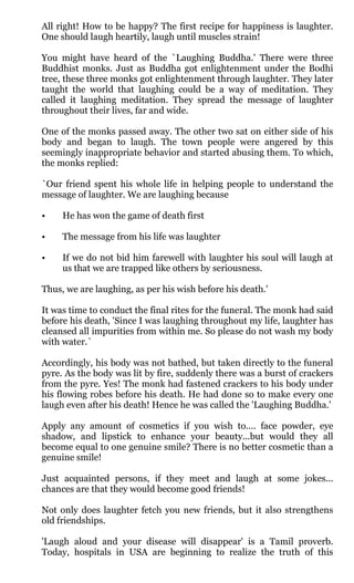 All right! How to be happy? The first recipe for happiness is laughter.
One should laugh heartily, laugh until muscles strain!

You might have heard of the `Laughing Buddha.' There were three
Buddhist monks. Just as Buddha got enlightenment under the Bodhi
tree, these three monks got enlightenment through laughter. They later
taught the world that laughing could be a way of meditation. They
called it laughing meditation. They spread the message of laughter
throughout their lives, far and wide.

One of the monks passed away. The other two sat on either side of his
body and began to laugh. The town people were angered by this
seemingly inappropriate behavior and started abusing them. To which,
the monks replied:

`Our friend spent his whole life in helping people to understand the
message of laughter. We are laughing because

•    He has won the game of death first

•    The message from his life was laughter

•    If we do not bid him farewell with laughter his soul will laugh at
     us that we are trapped like others by seriousness.

Thus, we are laughing, as per his wish before his death.'

It was time to conduct the final rites for the funeral. The monk had said
before his death, 'Since I was laughing throughout my life, laughter has
cleansed all impurities from within me. So please do not wash my body
with water.`

Accordingly, his body was not bathed, but taken directly to the funeral
pyre. As the body was lit by fire, suddenly there was a burst of crackers
from the pyre. Yes! The monk had fastened crackers to his body under
his flowing robes before his death. He had done so to make every one
laugh even after his death! Hence he was called the 'Laughing Buddha.'

Apply any amount of cosmetics if you wish to.... face powder, eye
shadow, and lipstick to enhance your beauty...but would they all
become equal to one genuine smile? There is no better cosmetic than a
genuine smile!

Just acquainted persons, if they meet and laugh at some jokes...
chances are that they would become good friends!

Not only does laughter fetch you new friends, but it also strengthens
old friendships.

'Laugh aloud and your disease will disappear' is a Tamil proverb.
Today, hospitals in USA are beginning to realize the truth of this
 