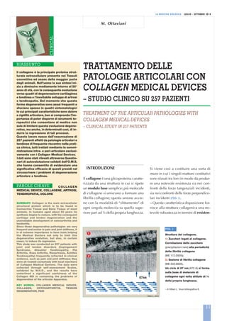 LA MEDICINA BIOLOGICA LUGLIO - SETTEMBRE 2014
TRATTAMENTO DELLE
PATOLOGIE ARTICOLARI CON
COLLAGEN MEDICAL DEVICES
– STUDIO CLINICO SU 257 PAZIENTI
TREATMENT OF THE ARTICULAR PATHOLOGIES WITH
COLLAGEN MEDICAL DEVICES
– CLINICAL STUDY IN 257 PATIENTS
M. Ottaviani
CLINICAL
INTRODUZIONE
Il collagene è una glicoproteina caratte-
rizzata da una struttura in cui si ripete
un modulo base semplice: più molecole
di collagene si uniscono a formare una
fibrilla collagene; questa unione avvie-
ne con la modalità di “slittamento” di
ogni singola molecola su quella supe-
riore pari ad ¼ della propria lunghezza.
Il collagene è la principale proteina strut-
turale extracellulare presente nei Tessuti
connettivo ed osseo della maggior parte
degli animali. Nell’uomo la sua sintesi ini-
zia a diminuire mediamente intorno al 50°
anno di età, con la conseguente evoluzione
verso quadri di degenerazione cartilaginea
e tendinea e l’inevitabile sviluppo di artrosi
e tendinopatie. Dal momento che queste
forme degenerative sono assai frequenti e
sfociano spesso in quadri sintomatologici
le cui principali caratteristiche sono dolore
e rigidità articolare, ben si comprende l’im-
portanza di poter disporre di strumenti te-
rapeutici che consentano al medico non
solo di limitare questa evoluzione degene-
rativa, ma anche, in determinati casi, di in-
durre la regressione di tali processi.
Questo lavoro nasce dall’osservazione di
257 pazienti affetti da patologie articolari e
tendinee di frequente riscontro nella prati-
ca clinica, tutti trattati mediante la sommi-
nistrazione intra- e peri-articolare esclusi-
vamente con i Collagen Medical Devices.
I dati sono stati rilevati attraverso Questio-
nari di autovalutazione validati dall’O.M.S.
che hanno consentito di evidenziare una
significativa efficacia di questi presidi nel
circoscrivere i problemi di degenerazione
articolare e tendinea.
COLLAGEN
MEDICAL DEVICE, COLLAGENE, ARTROSI,
TENDINOPATIA, DOLORE
SUMMARY: Collagen is the main extracellular
structural protein which is to be found in
Connective Tissue and Bone Tissue of most
animals. In humans aged about 50 years its
synthesis begins to reduce, with the consequent
cartilage and tendon degeneration and the
unavoidable development of osteoarthritis and
tendonitis.
Since these degenerative pathologies are very
frequent and evolve in pain and joint stiffness, it
is of extreme importance to have tools helping
the Medical Doctors not only to limit this
degenerative evolution, but also, in certain
cases, to induce its regression.
This study was conducted on 257 patients with
joint and tendon disorders (Impingement
Syndrome, Shoulder Tendinopathy, Hip
Arthritis, Knee Arthritis, Rizoartrosis, Achilles
Tendinopathy) frequently reflected in clinical
evidence, such as pain and joint stiffness; they
were all treated exclusively with local injections
of Collagen Medical Devices. The data were
collected through self-assessment Scales,
validated by W.H.O., and the results have
underlined a significant usefulness of the
Collagen MD in containing the problems of
degeneration of the articular Apparatus.
KEY WORDS: COLLAGEN MEDICAL DEVICE,
COLLAGEN, OSTEOARTHRITIS, TENDON
DEGENERATION, PAIN
RIASSUNTO
PAROLE CHIAVE
11
Si viene così a costituire una sorta di
muro in cui i singoli mattoni costitutivi
sono sfasati tra loro in modo da produr-
re una notevole resistenza sia nei con-
fronti delle forze tangenziali incidenti,
sia nei confronti delle forze perpendico-
lari incidenti (FIG. 1).
– Questa caratteristica disposizione for-
nisce alla struttura collagenica una no-
tevole robustezza in termini di resisten-
67
FIG. 1
Struttura del collagene.
1: Zuccheri legati al collagene.
Correlazione dello zucchero
(precipitazioni nere) alla periodicità
delle fibrille collagene
(ME 112.000X);
2: Sezione di fibrilla collagene
(ME 240.000X).
Un ciclo di 67 nm (670 A) si forma
sulla base di molecole di
collagene ogni volta slittate di ¼
della propria lunghezza.
– In Milani L. Voce bibliografica 8.
Milani L., 2010
 