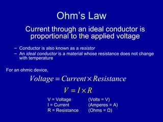 Ohm’s Law Current through an ideal conductor is proportional to the applied voltage Conductor is also known as a  resistor An  ideal conductor  is a material whose resistance does not change with temperature For an ohmic device, V = Voltage  (Volts = V) I = Current  (Amperes = A) R = Resistance  (Ohms =  Ω ) 