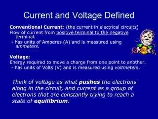 Current and Voltage Defined Conventional Current : (the current in electrical circuits)  Flow of current from  positive terminal to the negative  terminal.  - has units of Amperes (A) and is measured using  ammeters . Voltage : Energy required to move a charge from one point to another. - has units of Volts (V) and is measured using  voltmeters . Think of voltage as what  pushes  the electrons along in the circuit, and current as a group of electrons that are constantly trying to reach a state of  equilibrium . 