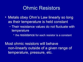 Ohmic Resistors Metals obey Ohm’s Law linearly so long as their temperature is held constant Their resistance values do not fluctuate with temperature the  resistance  for each resistor is a constant Most ohmic resistors will behave  non-linearly outside of a given range of temperature, pressure, etc. 