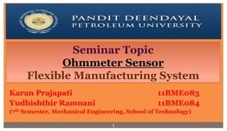 Seminar Topic 
Ohmmeter Sensor 
Flexible Manufacturing System 
Karan Prajapati 11BME083 
Yudhishthir Ramnani 11BME084 
(7th Semester, Mechanical Engineering, School of Technology) 
1 
 