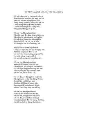 OH MON AMOUR (ÔI , EM YÊU CỦA ANH !)

Đôi mắt nàng nhìn ra khơi ngoài biển cả
Xuyên qua làn mưa bao phủ sóng bạc đầu
Nàng thả hồn mơ mộng tận nơi đâu
Trong những đám mây trắng ,bầu trời cao
Chẳng màng đến ngày đêm, giờ khắc
Con tim nào đang lo âu, vướng mắc
Đang ứa ra những giọt lệ sầu…

Hỡi em yêu, hãy nghe anh nói
Hãy nhìn cuộc đời đang rộng mở đón em
Hãy vững tin anh, đừng có muộn phiền
Đời vẫn đẹp, không cần nhìn quá khứ
Anh sẽ nói hết cho em, em sẽ hiểu
Với thời gian em sẽ mến thương anh…

Anh cứ nói và em không cần biết,
Chẳng cần nghe, tay em ngủ trong tay anh.
Anh thật lòng muốn được là nơi
Em tìm kiếm trong chiếc gương quá khứ
Nơi giấc mộng vàng em đã vỡ
Lỗi nơi anh, trong một buổi chiều hè…

Hỡi em yêu, hãy nghe anh nói
Một cuộc đời mới sẽ đón chờ em
Hãy vững tin anh, đừng có muộn phiền
Đời vẫn đẹp, chuyện qua đừng nhớ nữa
Mình sẽ sống đời đẹp tươi như trước
Hãy tin anh, tất cả sẽ như xưa.

Em yêu dấu, em đừng phiền muộn nữa
Hãy nghe anh, và tha thứ những lỗi lầm
Anh đã làm em khổ bao năm
Anh hứa sẽ không rời xa em nữa
Anh đoan chắc mai này anh sẽ thấy
Mắt em cười trong nắng tóc anh bay

Hỡi em yêu, hãy nghe anh nói
Một cuộc đời mới sẽ đón chờ em
Hãy tin anh, anh yêu mến em nhiều
Em yêu dấu, đời vẫn luôn tươi đẹp
Cho chúng mình, đời vẫn không đổi khác,
Cho đôi ta, tình ấy chẳng nhạt nhoà…
 