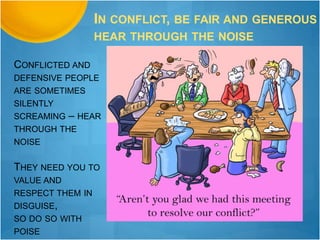 CONFLICTED AND
DEFENSIVE PEOPLE
ARE SOMETIMES
SILENTLY
SCREAMING – HEAR
THROUGH THE
NOISE
THEY NEED YOU TO
VALUE AND
RESPECT THEM IN
DISGUISE,
SO DO SO WITH
POISE
IN CONFLICT, BE FAIR AND GENEROUS
HEAR THROUGH THE NOISE
 