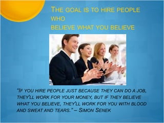 “IF YOU HIRE PEOPLE JUST BECAUSE THEY CAN DO A JOB,
THEY'LL WORK FOR YOUR MONEY, BUT IF THEY BELIEVE
WHAT YOU BELIEVE, THEY'LL WORK FOR YOU WITH BLOOD
AND SWEAT AND TEARS.” – SIMON SENEK
THE GOAL IS TO HIRE PEOPLE
WHO
BELIEVE WHAT YOU BELIEVE
 
