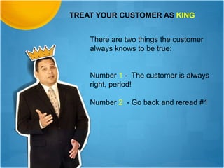 TREAT YOUR CUSTOMER AS KING
There are two things the customer
always knows to be true:
Number 1 - The customer is always
right, period!
Number 2 - Go back and reread #1
 