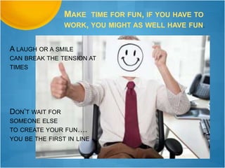 MAKE TIME FOR FUN, IF YOU HAVE TO
WORK, YOU MIGHT AS WELL HAVE FUN.
A LAUGH OR A SMILE
CAN BREAK THE TENSION AT
TIMES
DON’T WAIT FOR
SOMEONE ELSE
TO CREATE YOUR FUN….
YOU BE THE FIRST IN LINE
 