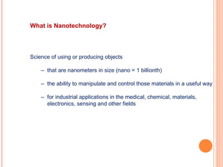 Science of using or producing objects –  that are nanometers in size (nano = 1 billionth) –  the ability to manipulate and control those materials in a useful way –  for industrial applications in the medical, chemical, materials, electronics, sensing and other fields What is Nanotechnology? 
