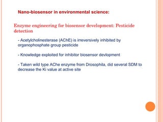 Nano-biosensor in environmental science:  Enzyme engineering for biosensor development: Pesticide detection - Acetylcholinesterase (AChE) is irreversively inhibited by organophosphate group pesticide - Knowledge exploited for inhibitor biosensor devlopment - Taken wild type AChe enzyme from Drosophila, did several SDM to decrease the Ki value at active site  