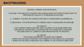 VOLTAGE, CURRENT, AND RESISTANCE
1.VOLTAGE- THE AMOUNT OF ENERGY PER CHANGE MOVE ELECTRONS IN ONE POINT TO
ANOTHER IN A CIRCUIT. IT IS MEASURE IN VOLTS(V)
2. CURRENT- THE RATE OF CHARGE FLOW AND IT IS MEASURED IN AMPERES (A).
3. RESISTANCE- THE OPPOSITION OF CURRENT AND IT IS MEASURED IN OHMS (Ω)
DC CIRCUIT
• THE CURRENT FROM A BATTERY AND IS ALWAYS IN THE SAME DIRECTION
• ONE END OF THE BATTERY IS POSITIVE AND THE OTHER END IS NEGATIVE
• THE DIRECTION OF CURRENT FLOWS FROM POSITIVE TO NEGATIVE
AC CIRCUIT
• IF VOLTAGE ALTERNATES, SO DOES THE CURRENT
• WHEN THE VOLTAGE IS POSITIVE, THE CURRENT IN THE CIRCUIT IS CLOCKWISE
• WHEN THE VOLTAGE IS NEGATIVE THE CURRENT IS THE OPPOSITE DIRECTION
BACKTRACKING
 