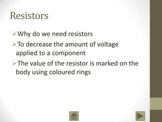 Resistors
Why do we need resistors
To decrease the amount of voltage
applied to a component
The value of the resistor is marked on the
body using coloured rings

 