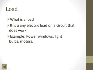 Load
What is a load
It is a any electric load on a circuit that
does work.
Example: Power windows, light
bulbs, motors.

 