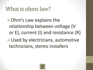 What is ohms law?
Ohm’s Law explains the
relationship between voltage (V
or E), current (I) and resistance (R)
Used by electricians, automotive
technicians, stereo installers

 
