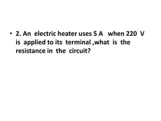 • 2. An electric heater uses 5 A when 220 V
is applied to its terminal ,what is the
resistance in the circuit?

 