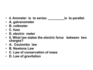 •
•
•
•
•
•
•
•
•
•

4. Ammeter is to series: _________is to parallel.
A. galvanometer
B. voltmeter
C. fuse
D. electric meter
5. What law states the electric force between two
charges?
A. Coulombs law
B. Newtons Law
C. Law of conservation of mass
D. Law of gravitation

 