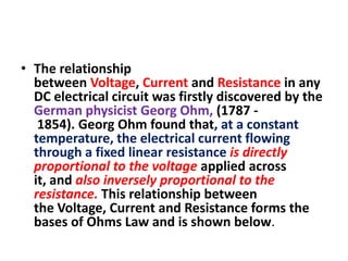 • The relationship
between Voltage, Current and Resistance in any
DC electrical circuit was firstly discovered by the
German physicist Georg Ohm, (1787 1854). Georg Ohm found that, at a constant
temperature, the electrical current flowing
through a fixed linear resistance is directly
proportional to the voltage applied across
it, and also inversely proportional to the
resistance. This relationship between
the Voltage, Current and Resistance forms the
bases of Ohms Law and is shown below.

 